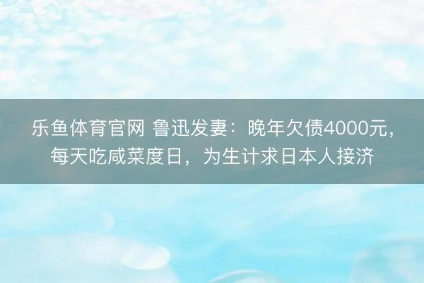 乐鱼体育官网 鲁迅发妻：晚年欠债4000元，每天吃咸菜度日，为生计求日本人接济