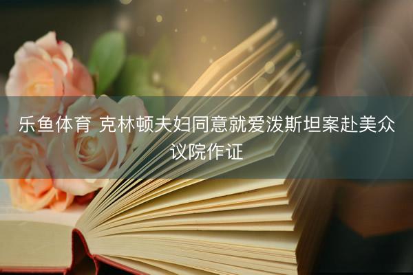 乐鱼体育 克林顿夫妇同意就爱泼斯坦案赴美众议院作证
