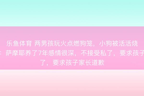 乐鱼体育 两男孩玩火点燃狗笼，小狗被活活烧死！主人：萨摩耶养了7年感情很深，不接受私了，要求孩子家长道歉