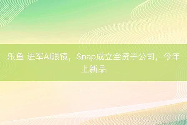 乐鱼 进军AI眼镜，Snap成立全资子公司，今年上新品