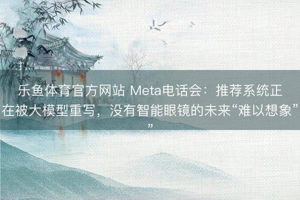 乐鱼体育官方网站 Meta电话会:推荐系统正在被大模型重写,没有智能眼镜的未来“难以想象”