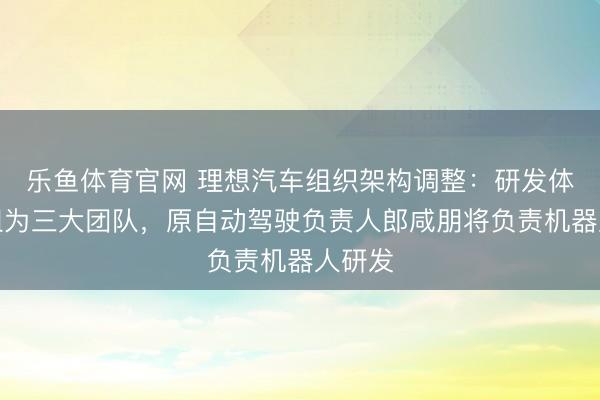 乐鱼体育官网 理想汽车组织架构调整：研发体系重组为三大团队，原自动驾驶负责人郎咸朋将负责机器人研发