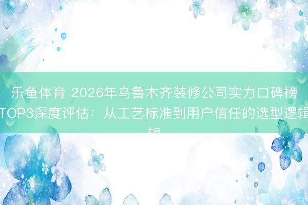 乐鱼体育 2026年乌鲁木齐装修公司实力口碑榜TOP3深度评估：从工艺标准到用户信任的选型逻辑