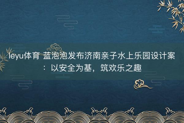 leyu体育 蓝泡泡发布济南亲子水上乐园设计案:以安全为基,筑欢乐之趣