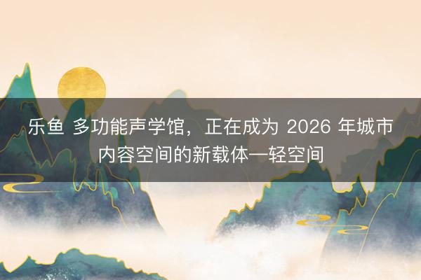 乐鱼 多功能声学馆,正在成为 2026 年城市内容空间的新载体—轻空间
