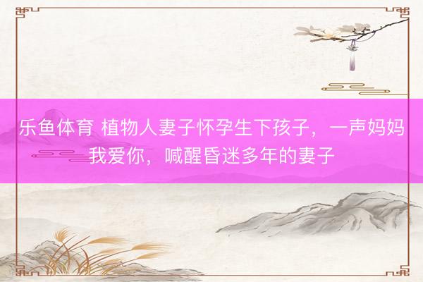 乐鱼体育 植物人妻子怀孕生下孩子，一声妈妈我爱你，喊醒昏迷多年的妻子