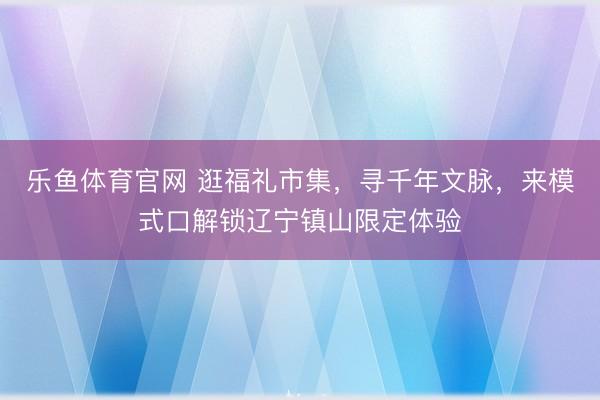 乐鱼体育官网 逛福礼市集,寻千年文脉,来模式口解锁辽宁镇山限定体验
