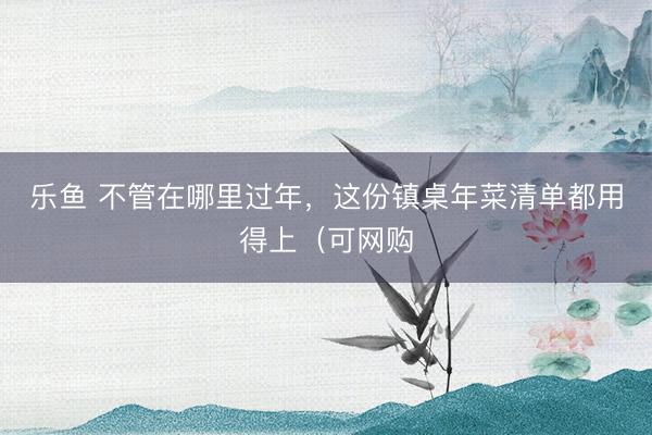 乐鱼 不管在哪里过年，这份镇桌年菜清单都用得上（可网购