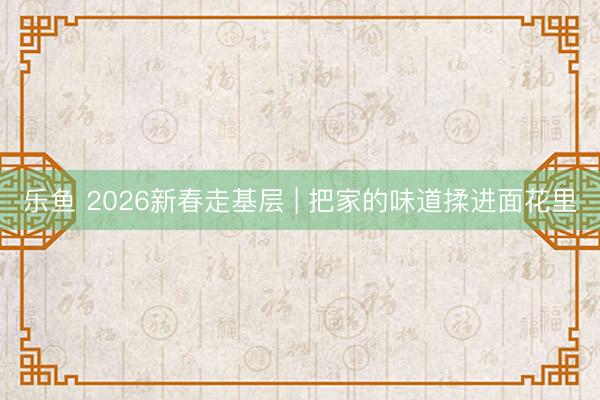 乐鱼 2026新春走基层 | 把家的味道揉进面花里