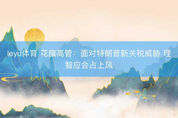 leyu体育 花旗高管：面对特朗普新关税威胁 理智应会占上风