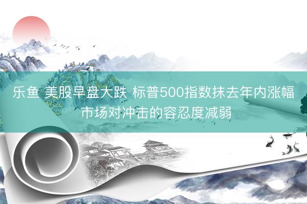 乐鱼 美股早盘大跌 标普500指数抹去年内涨幅 市场对冲击的容忍度减弱