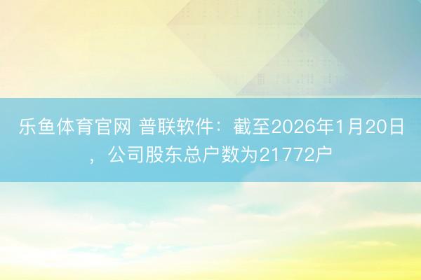 乐鱼体育官网 普联软件:截至2026年1月20日,公司股东总户数为21772户
