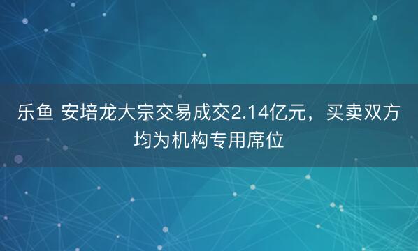 乐鱼 安培龙大宗交易成交2.14亿元，买卖双方均为机构专用席位