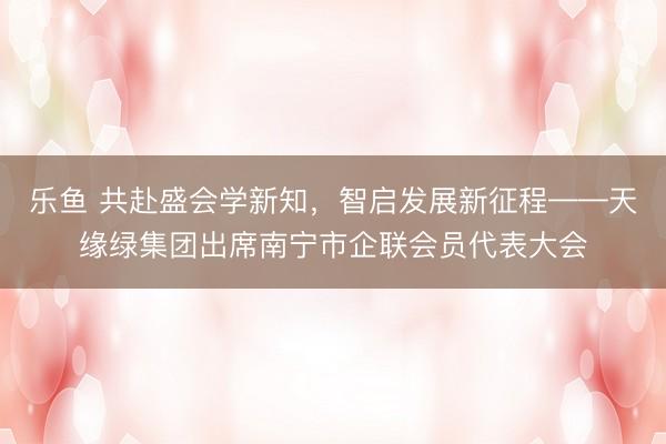 乐鱼 共赴盛会学新知，智启发展新征程——天缘绿集团出席南宁市企联会员代表大会
