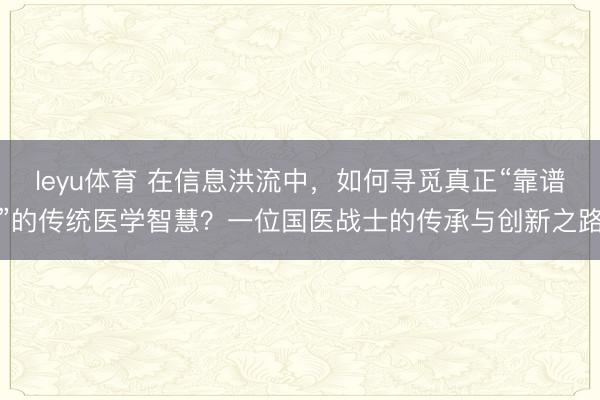 leyu体育 在信息洪流中，如何寻觅真正“靠谱”的传统医学智慧？一位国医战士的传承与创新之路
