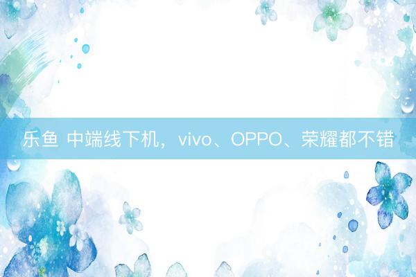乐鱼 中端线下机，vivo、OPPO、荣耀都不错