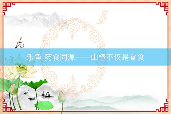 乐鱼 药食同源——山楂不仅是零食