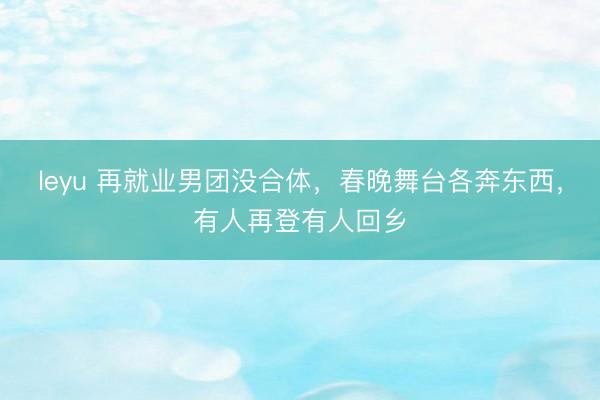 leyu 再就业男团没合体，春晚舞台各奔东西，有人再登有人回乡
