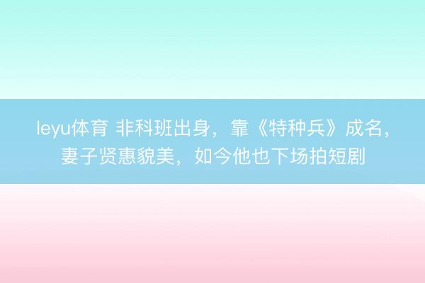 leyu体育 非科班出身，靠《特种兵》成名，妻子贤惠貌美，如今他也下场拍短剧