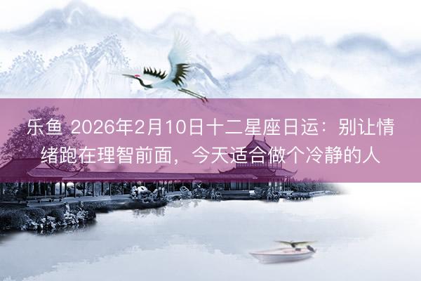 乐鱼 2026年2月10日十二星座日运：别让情绪跑在理智前面，今天适合做个冷静的人