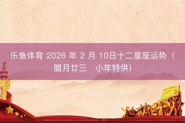 乐鱼体育 2026 年 2 月 10日十二星座运势（腊月廿三・小年特供）