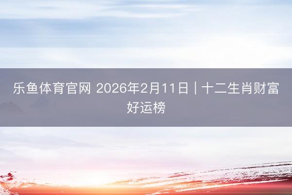 乐鱼体育官网 2026年2月11日 | 十二生肖财富好运榜