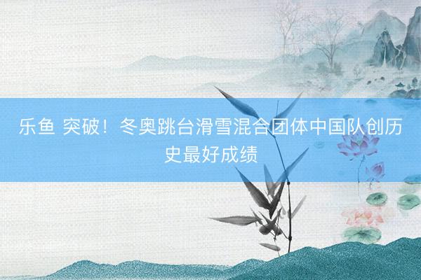 乐鱼 突破！冬奥跳台滑雪混合团体中国队创历史最好成绩
