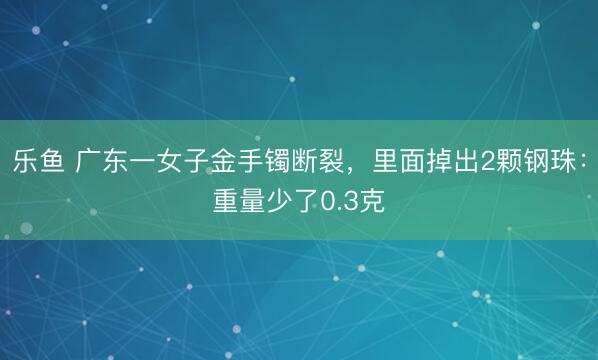 乐鱼 广东一女子金手镯断裂，里面掉出2颗钢珠：重量少了0.3克