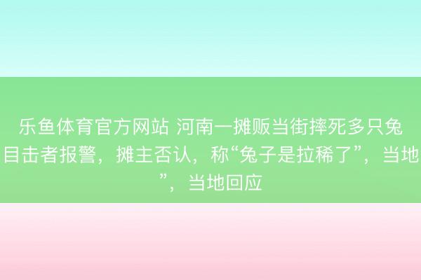 乐鱼体育官方网站 河南一摊贩当街摔死多只兔子，目击者报警，摊主否认，称“兔子是拉稀了”，当地回应