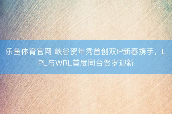 乐鱼体育官网 峡谷贺年秀首创双IP新春携手,LPL与WRL首度同台贺岁迎新