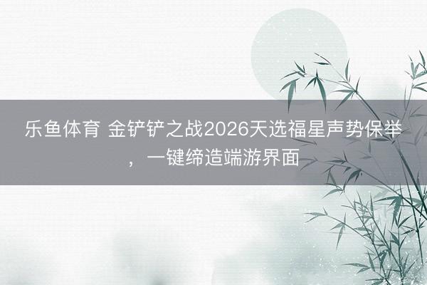 乐鱼体育 金铲铲之战2026天选福星声势保举，一键缔造端游界面