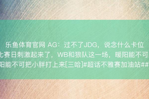 乐鱼体育官网 AG：过不了JDG，说念什么卡位赛[三哈]年前终末一个比赛日刺激起来了，WB和狼队这一场，暖阳能不可把小胖打上来[三哈]#超话不雅赛加油站##2026kpl春季赛#