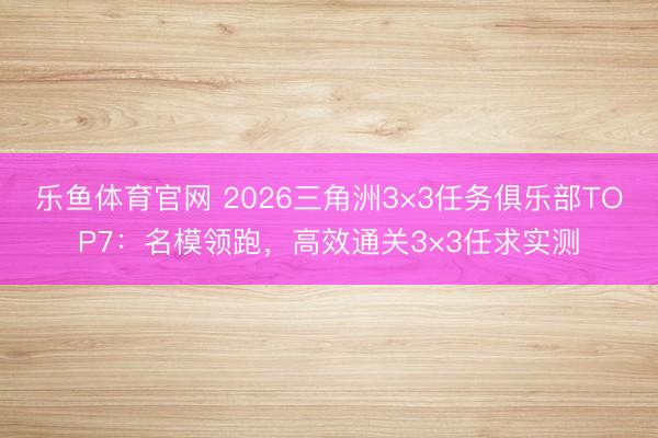 乐鱼体育官网 2026三角洲3×3任务俱乐部TOP7:名模领跑,高效通关3×3任求实测