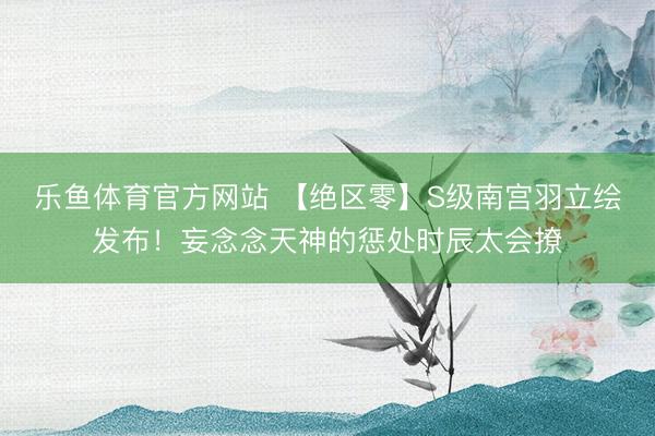 乐鱼体育官方网站 【绝区零】S级南宫羽立绘发布！妄念念天神的惩处时辰太会撩