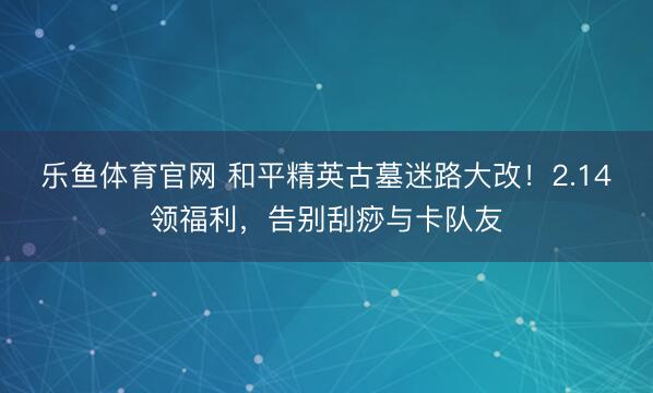 乐鱼体育官网 和平精英古墓迷路大改!2.14领福利,告别刮痧与卡队友