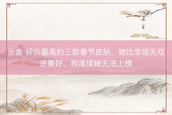 乐鱼 评价最高的三款春节皮肤,她比李信无双还要好,狗尾续蝉无法上榜