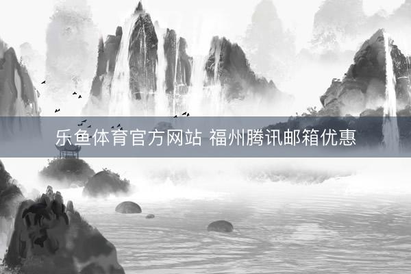 乐鱼体育官方网站 福州腾讯邮箱优惠