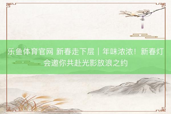 乐鱼体育官网 新春走下层︱年味浓浓!新春灯会邀你共赴光影放浪之约