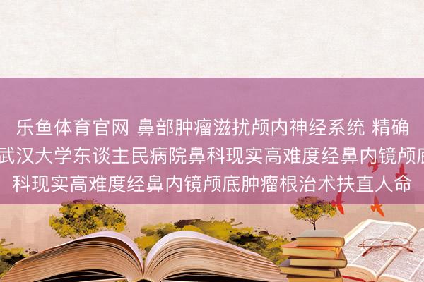 乐鱼体育官网 鼻部肿瘤滋扰颅内神经系统 精确微创勇破“刀尖挑战” 武汉大学东谈主民病院鼻科现实高难度经鼻内镜颅底肿瘤根治术扶直人命
