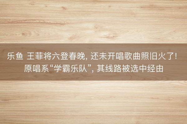 乐鱼 王菲将六登春晚， 还未开唱歌曲照旧火了! 原唱系“学霸乐队”， 其线路被选中经由