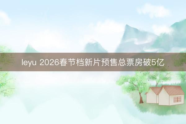 leyu 2026春节档新片预售总票房破5亿