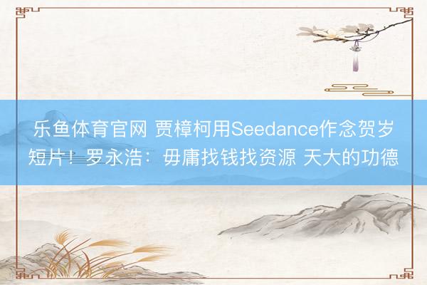 乐鱼体育官网 贾樟柯用Seedance作念贺岁短片！罗永浩：毋庸找钱找资源 天大的功德
