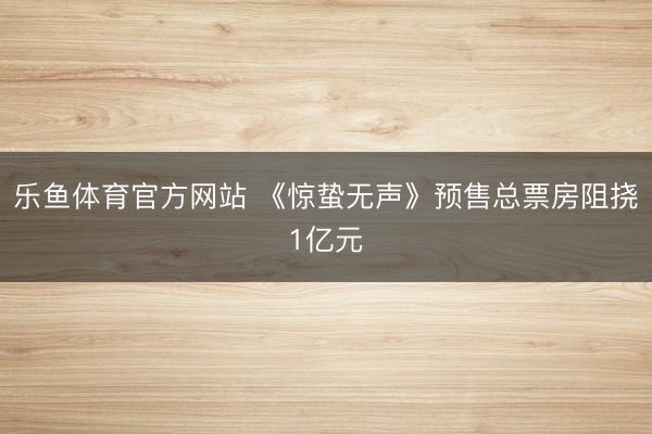 乐鱼体育官方网站 《惊蛰无声》预售总票房阻挠1亿元