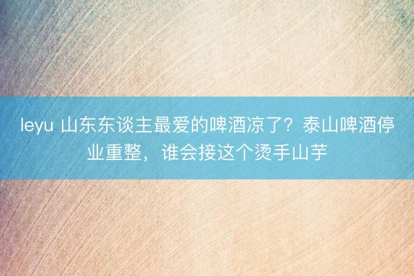 leyu 山东东谈主最爱的啤酒凉了?泰山啤酒停业重整,谁会接这个烫手山芋