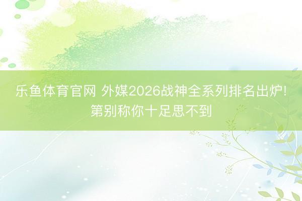 乐鱼体育官网 外媒2026战神全系列排名出炉!第别称你十足思不到