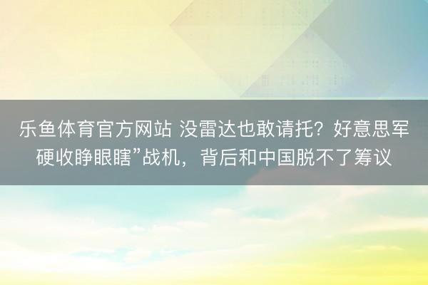 乐鱼体育官方网站 没雷达也敢请托？好意思军硬收睁眼瞎”战机，背后和中国脱不了筹议