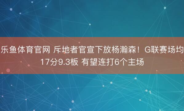 乐鱼体育官网 斥地者官宣下放杨瀚森!G联赛场均17分9.3板 有望连打6个主场