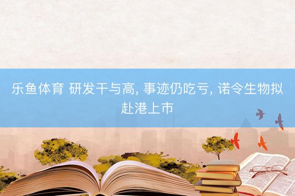 乐鱼体育 研发干与高, 事迹仍吃亏, 诺令生物拟赴港上市