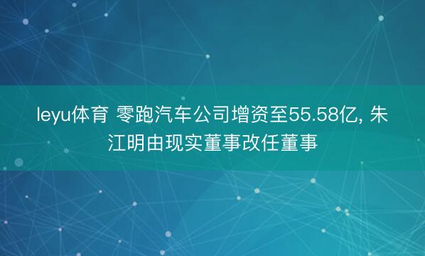leyu体育 零跑汽车公司增资至55.58亿, 朱江明由现实董事改任董事