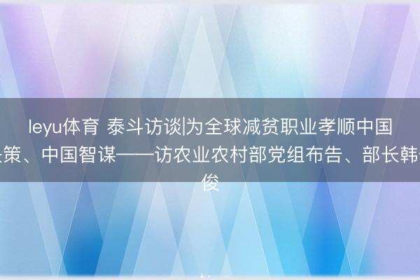 leyu体育 泰斗访谈|为全球减贫职业孝顺中国决策、中国智谋——访农业农村部党组布告、部长韩俊